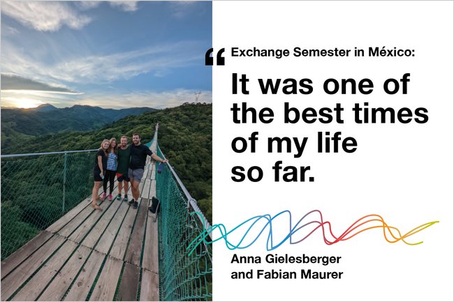 Two-part image. Left side: Four people stand on a suspension bridge surrounded by lush green mountains under a partly cloudy sky in México. Right side: Text reads 'Exchange Semester in México: It was one of the best times of my life so far.' with colourful wave graphics and the names Anna Gielesberger and Fabian Maurer. Two-part image. Left side: Four people stand on a suspension bridge surrounded by lush green mountains under a partly cloudy sky in México. Right side: Text reads 'Exchange Semester in México: It was one of the best times of my life so far.' with colourful wave graphics and the names Anna Gielesberger and Fabian Maurer.
